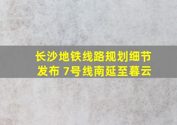 长沙地铁线路规划细节发布 7号线南延至暮云